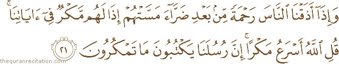 وَإِذَا أَذَقْنَا النَّاسَ رَحْمَةً مِنْ بَعْدِ ضَرَّاءَ مَسَّتْهُمْ إِذَا لَهُمْ مَكْرٌ فِي آيَاتِنَا ۚ قُلِ اللَّهُ أَسْرَعُ مَكْرًا ۚ إِنَّ رُسُلَنَا يَكْتُبُونَ مَا تَمْكُرُونَ