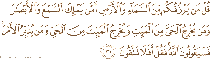 قُلْ مَنْ يَرْزُقُكُمْ مِنَ السَّمَاءِ وَالْأَرْضِ أَمَّنْ يَمْلِكُ السَّمْعَ وَالْأَبْصَارَ وَمَنْ يُخْرِجُ الْحَيَّ مِنَ الْمَيِّتِ وَيُخْرِجُ الْمَيِّتَ مِنَ الْحَيِّ وَمَنْ يُدَبِّرُ الْأَمْرَ ۚ فَسَيَقُولُونَ اللَّهُ ۚ فَقُلْ أَفَلَا تَتَّقُونَ