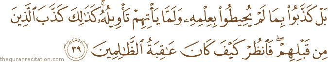 بَلْ كَذَّبُوا بِمَا لَمْ يُحِيطُوا بِعِلْمِهِ وَلَمَّا يَأْتِهِمْ تَأْوِيلُهُ ۚ كَذَٰلِكَ كَذَّبَ الَّذِينَ مِنْ قَبْلِهِمْ ۖ فَانْظُرْ كَيْفَ كَانَ عَاقِبَةُ الظَّالِمِينَ