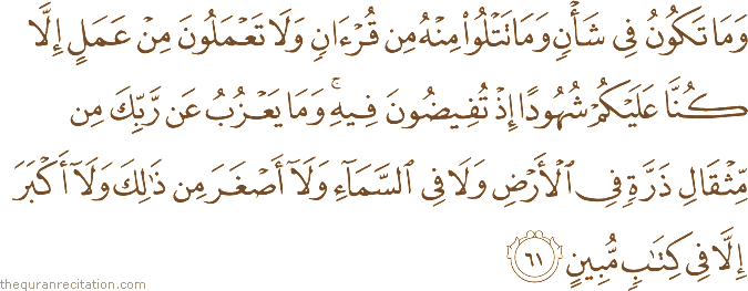 وَمَا تَكُونُ فِي شَأْنٍ وَمَا تَتْلُو مِنْهُ مِنْ قُرْآنٍ وَلَا تَعْمَلُونَ مِنْ عَمَلٍ إِلَّا كُنَّا عَلَيْكُمْ شُهُودًا إِذْ تُفِيضُونَ فِيهِ ۚ وَمَا يَعْزُبُ عَنْ رَبِّكَ مِنْ مِثْقَالِ ذَرَّةٍ فِي الْأَرْضِ وَلَا فِي السَّمَاءِ وَلَا أَصْغَرَ مِنْ ذَٰلِكَ وَلَا أَكْبَرَ إِلَّا فِي كِتَابٍ مُبِينٍ