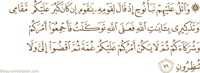 وَاتْلُ عَلَيْهِمْ نَبَأَ نُوحٍ إِذْ قَالَ لِقَوْمِهِ يَا قَوْمِ إِنْ كَانَ كَبُرَ عَلَيْكُمْ مَقَامِي وَتَذْكِيرِي بِآيَاتِ اللَّهِ فَعَلَى اللَّهِ تَوَكَّلْتُ فَأَجْمِعُوا أَمْرَكُمْ وَشُرَكَاءَكُمْ ثُمَّ لَا يَكُنْ أَمْرُكُمْ عَلَيْكُمْ غُمَّةً ثُمَّ اقْضُوا إِلَيَّ وَلَا تُنْظِرُونِ
