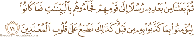 ثُمَّ بَعَثْنَا مِنْ بَعْدِهِ رُسُلًا إِلَىٰ قَوْمِهِمْ فَجَاءُوهُمْ بِالْبَيِّنَاتِ فَمَا كَانُوا لِيُؤْمِنُوا بِمَا كَذَّبُوا بِهِ مِنْ قَبْلُ ۚ كَذَٰلِكَ نَطْبَعُ عَلَىٰ قُلُوبِ الْمُعْتَدِينَ