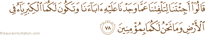 قَالُوا أَجِئْتَنَا لِتَلْفِتَنَا عَمَّا وَجَدْنَا عَلَيْهِ آبَاءَنَا وَتَكُونَ لَكُمَا الْكِبْرِيَاءُ فِي الْأَرْضِ وَمَا نَحْنُ لَكُمَا بِمُؤْمِنِينَ