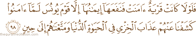 فَلَوْلَا كَانَتْ قَرْيَةٌ آمَنَتْ فَنَفَعَهَا إِيمَانُهَا إِلَّا قَوْمَ يُونُسَ لَمَّا آمَنُوا كَشَفْنَا عَنْهُمْ عَذَابَ الْخِزْيِ فِي الْحَيَاةِ الدُّنْيَا وَمَتَّعْنَاهُمْ إِلَىٰ حِينٍ