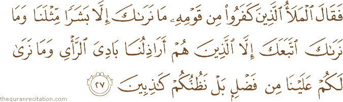 فَقَالَ الْمَلَأُ الَّذِينَ كَفَرُوا مِنْ قَوْمِهِ مَا نَرَاكَ إِلَّا بَشَرًا مِثْلَنَا وَمَا نَرَاكَ اتَّبَعَكَ إِلَّا الَّذِينَ هُمْ أَرَاذِلُنَا بَادِيَ الرَّأْيِ وَمَا نَرَىٰ لَكُمْ عَلَيْنَا مِنْ فَضْلٍ بَلْ نَظُنُّكُمْ كَاذِبِينَ