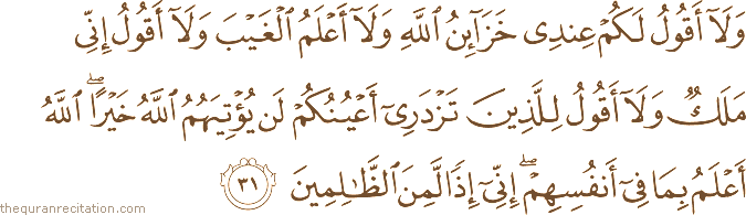 وَلَا أَقُولُ لَكُمْ عِنْدِي خَزَائِنُ اللَّهِ وَلَا أَعْلَمُ الْغَيْبَ وَلَا أَقُولُ إِنِّي مَلَكٌ وَلَا أَقُولُ لِلَّذِينَ تَزْدَرِي أَعْيُنُكُمْ لَنْ يُؤْتِيَهُمُ اللَّهُ خَيْرًا ۖ اللَّهُ أَعْلَمُ بِمَا فِي أَنْفُسِهِمْ ۖ إِنِّي إِذًا لَمِنَ الظَّالِمِينَ