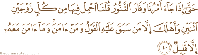 حَتَّىٰ إِذَا جَاءَ أَمْرُنَا وَفَارَ التَّنُّورُ قُلْنَا احْمِلْ فِيهَا مِنْ كُلٍّ زَوْجَيْنِ اثْنَيْنِ وَأَهْلَكَ إِلَّا مَنْ سَبَقَ عَلَيْهِ الْقَوْلُ وَمَنْ آمَنَ ۚ وَمَا آمَنَ مَعَهُ إِلَّا قَلِيلٌ