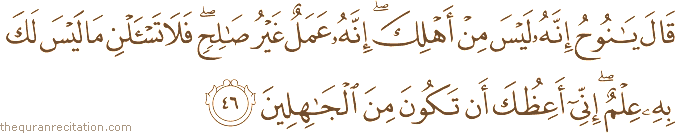 قَالَ يَا نُوحُ إِنَّهُ لَيْسَ مِنْ أَهْلِكَ ۖ إِنَّهُ عَمَلٌ غَيْرُ صَالِحٍ ۖ فَلَا تَسْأَلْنِ مَا لَيْسَ لَكَ بِهِ عِلْمٌ ۖ إِنِّي أَعِظُكَ أَنْ تَكُونَ مِنَ الْجَاهِلِينَ