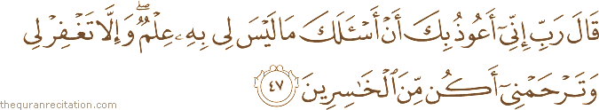 قَالَ رَبِّ إِنِّي أَعُوذُ بِكَ أَنْ أَسْأَلَكَ مَا لَيْسَ لِي بِهِ عِلْمٌ ۖ وَإِلَّا تَغْفِرْ لِي وَتَرْحَمْنِي أَكُنْ مِنَ الْخَاسِرِينَ