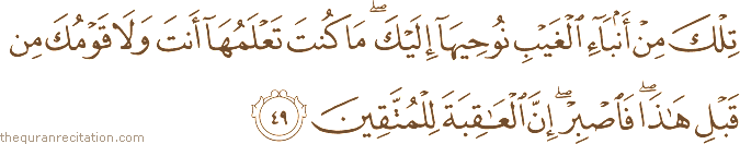 تِلْكَ مِنْ أَنْبَاءِ الْغَيْبِ نُوحِيهَا إِلَيْكَ ۖ مَا كُنْتَ تَعْلَمُهَا أَنْتَ وَلَا قَوْمُكَ مِنْ قَبْلِ هَٰذَا ۖ فَاصْبِرْ ۖ إِنَّ الْعَاقِبَةَ لِلْمُتَّقِينَ