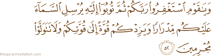 وَيَا قَوْمِ اسْتَغْفِرُوا رَبَّكُمْ ثُمَّ تُوبُوا إِلَيْهِ يُرْسِلِ السَّمَاءَ عَلَيْكُمْ مِدْرَارًا وَيَزِدْكُمْ قُوَّةً إِلَىٰ قُوَّتِكُمْ وَلَا تَتَوَلَّوْا مُجْرِمِينَ