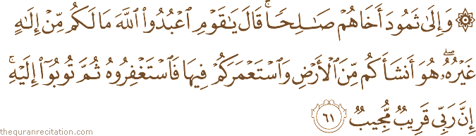 وَإِلَىٰ ثَمُودَ أَخَاهُمْ صَالِحًا ۚ قَالَ يَا قَوْمِ اعْبُدُوا اللَّهَ مَا لَكُمْ مِنْ إِلَٰهٍ غَيْرُهُ ۖ هُوَ أَنْشَأَكُمْ مِنَ الْأَرْضِ وَاسْتَعْمَرَكُمْ فِيهَا فَاسْتَغْفِرُوهُ ثُمَّ تُوبُوا إِلَيْهِ ۚ إِنَّ رَبِّي قَرِيبٌ مُجِيبٌ