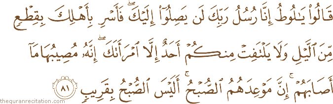 قَالُوا يَا لُوطُ إِنَّا رُسُلُ رَبِّكَ لَنْ يَصِلُوا إِلَيْكَ ۖ فَأَسْرِ بِأَهْلِكَ بِقِطْعٍ مِنَ اللَّيْلِ وَلَا يَلْتَفِتْ مِنْكُمْ أَحَدٌ إِلَّا امْرَأَتَكَ ۖ إِنَّهُ مُصِيبُهَا مَا أَصَابَهُمْ ۚ إِنَّ مَوْعِدَهُمُ الصُّبْحُ ۚ أَلَيْسَ الصُّبْحُ بِقَرِيبٍ