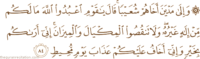 وَإِلَىٰ مَدْيَنَ أَخَاهُمْ شُعَيْبًا ۚ قَالَ يَا قَوْمِ اعْبُدُوا اللَّهَ مَا لَكُمْ مِنْ إِلَٰهٍ غَيْرُهُ ۖ وَلَا تَنْقُصُوا الْمِكْيَالَ وَالْمِيزَانَ ۚ إِنِّي أَرَاكُمْ بِخَيْرٍ وَإِنِّي أَخَافُ عَلَيْكُمْ عَذَابَ يَوْمٍ مُحِيطٍ