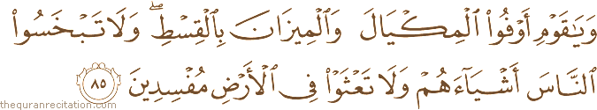وَيَا قَوْمِ أَوْفُوا الْمِكْيَالَ وَالْمِيزَانَ بِالْقِسْطِ ۖ وَلَا تَبْخَسُوا النَّاسَ أَشْيَاءَهُمْ وَلَا تَعْثَوْا فِي الْأَرْضِ مُفْسِدِينَ