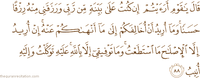 قَالَ يَا قَوْمِ أَرَأَيْتُمْ إِنْ كُنْتُ عَلَىٰ بَيِّنَةٍ مِنْ رَبِّي وَرَزَقَنِي مِنْهُ رِزْقًا حَسَنًا ۚ وَمَا أُرِيدُ أَنْ أُخَالِفَكُمْ إِلَىٰ مَا أَنْهَاكُمْ عَنْهُ ۚ إِنْ أُرِيدُ إِلَّا الْإِصْلَاحَ مَا اسْتَطَعْتُ ۚ وَمَا تَوْفِيقِي إِلَّا بِاللَّهِ ۚ عَلَيْهِ تَوَكَّلْتُ وَإِلَيْهِ أُنِيبُ