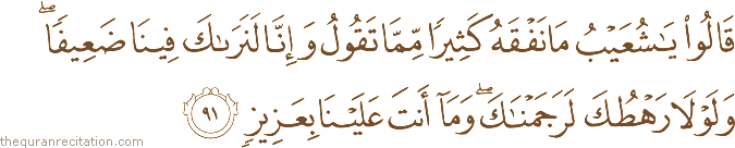 قَالُوا يَا شُعَيْبُ مَا نَفْقَهُ كَثِيرًا مِمَّا تَقُولُ وَإِنَّا لَنَرَاكَ فِينَا ضَعِيفًا ۖ وَلَوْلَا رَهْطُكَ لَرَجَمْنَاكَ ۖ وَمَا أَنْتَ عَلَيْنَا بِعَزِيزٍ