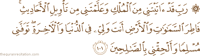 رَبِّ قَدْ آتَيْتَنِي مِنَ الْمُلْكِ وَعَلَّمْتَنِي مِنْ تَأْوِيلِ الْأَحَادِيثِ ۚ فَاطِرَ السَّمَاوَاتِ وَالْأَرْضِ أَنْتَ وَلِيِّي فِي الدُّنْيَا وَالْآخِرَةِ ۖ تَوَفَّنِي مُسْلِمًا وَأَلْحِقْنِي بِالصَّالِحِينَ
