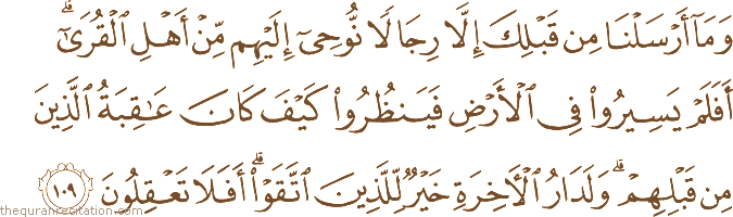 وَمَا أَرْسَلْنَا مِنْ قَبْلِكَ إِلَّا رِجَالًا نُوحِي إِلَيْهِمْ مِنْ أَهْلِ الْقُرَىٰ ۗ أَفَلَمْ يَسِيرُوا فِي الْأَرْضِ فَيَنْظُرُوا كَيْفَ كَانَ عَاقِبَةُ الَّذِينَ مِنْ قَبْلِهِمْ ۗ وَلَدَارُ الْآخِرَةِ خَيْرٌ لِلَّذِينَ اتَّقَوْا ۗ أَفَلَا تَعْقِلُونَ