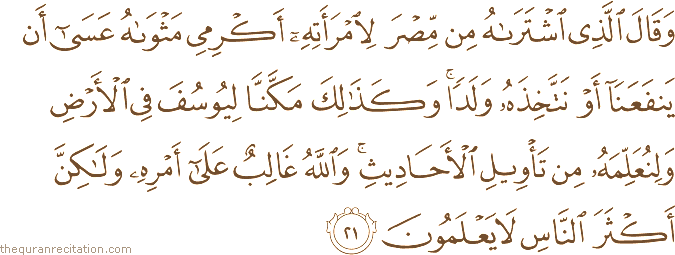 وَقَالَ الَّذِي اشْتَرَاهُ مِنْ مِصْرَ لِامْرَأَتِهِ أَكْرِمِي مَثْوَاهُ عَسَىٰ أَنْ يَنْفَعَنَا أَوْ نَتَّخِذَهُ وَلَدًا ۚ وَكَذَٰلِكَ مَكَّنَّا لِيُوسُفَ فِي الْأَرْضِ وَلِنُعَلِّمَهُ مِنْ تَأْوِيلِ الْأَحَادِيثِ ۚ وَاللَّهُ غَالِبٌ عَلَىٰ أَمْرِهِ وَلَٰكِنَّ أَكْثَرَ النَّاسِ لَا يَعْلَمُونَ