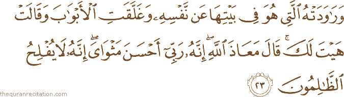 وَرَاوَدَتْهُ الَّتِي هُوَ فِي بَيْتِهَا عَنْ نَفْسِهِ وَغَلَّقَتِ الْأَبْوَابَ وَقَالَتْ هَيْتَ لَكَ ۚ قَالَ مَعَاذَ اللَّهِ ۖ إِنَّهُ رَبِّي أَحْسَنَ مَثْوَايَ ۖ إِنَّهُ لَا يُفْلِحُ الظَّالِمُونَ