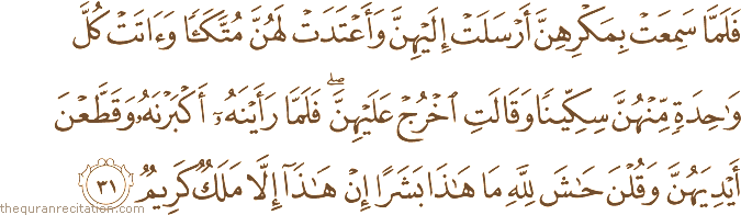 فَلَمَّا سَمِعَتْ بِمَكْرِهِنَّ أَرْسَلَتْ إِلَيْهِنَّ وَأَعْتَدَتْ لَهُنَّ مُتَّكَأً وَآتَتْ كُلَّ وَاحِدَةٍ مِنْهُنَّ سِكِّينًا وَقَالَتِ اخْرُجْ عَلَيْهِنَّ ۖ فَلَمَّا رَأَيْنَهُ أَكْبَرْنَهُ وَقَطَّعْنَ أَيْدِيَهُنَّ وَقُلْنَ حَاشَ لِلَّهِ مَا هَٰذَا بَشَرًا إِنْ هَٰذَا إِلَّا مَلَكٌ كَرِيمٌ