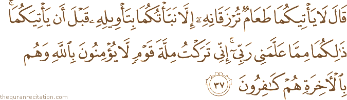 قَالَ لَا يَأْتِيكُمَا طَعَامٌ تُرْزَقَانِهِ إِلَّا نَبَّأْتُكُمَا بِتَأْوِيلِهِ قَبْلَ أَنْ يَأْتِيَكُمَا ۚ ذَٰلِكُمَا مِمَّا عَلَّمَنِي رَبِّي ۚ إِنِّي تَرَكْتُ مِلَّةَ قَوْمٍ لَا يُؤْمِنُونَ بِاللَّهِ وَهُمْ بِالْآخِرَةِ هُمْ كَافِرُونَ