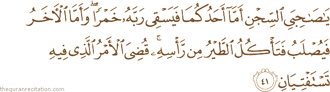 يَا صَاحِبَيِ السِّجْنِ أَمَّا أَحَدُكُمَا فَيَسْقِي رَبَّهُ خَمْرًا ۖ وَأَمَّا الْآخَرُ فَيُصْلَبُ فَتَأْكُلُ الطَّيْرُ مِنْ رَأْسِهِ ۚ قُضِيَ الْأَمْرُ الَّذِي فِيهِ تَسْتَفْتِيَانِ