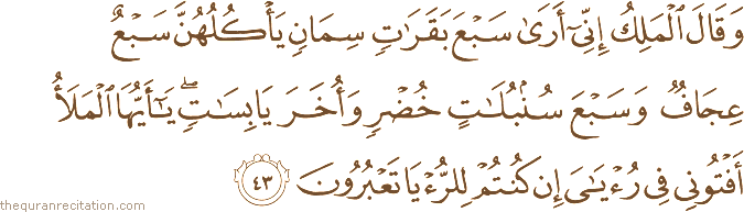 وَقَالَ الْمَلِكُ إِنِّي أَرَىٰ سَبْعَ بَقَرَاتٍ سِمَانٍ يَأْكُلُهُنَّ سَبْعٌ عِجَافٌ وَسَبْعَ سُنْبُلَاتٍ خُضْرٍ وَأُخَرَ يَابِسَاتٍ ۖ يَا أَيُّهَا الْمَلَأُ أَفْتُونِي فِي رُؤْيَايَ إِنْ كُنْتُمْ لِلرُّؤْيَا تَعْبُرُونَ