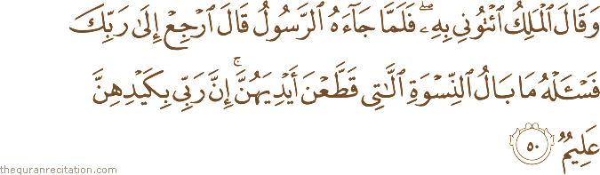 وَقَالَ الْمَلِكُ ائْتُونِي بِهِ ۖ فَلَمَّا جَاءَهُ الرَّسُولُ قَالَ ارْجِعْ إِلَىٰ رَبِّكَ فَاسْأَلْهُ مَا بَالُ النِّسْوَةِ اللَّاتِي قَطَّعْنَ أَيْدِيَهُنَّ ۚ إِنَّ رَبِّي بِكَيْدِهِنَّ عَلِيمٌ