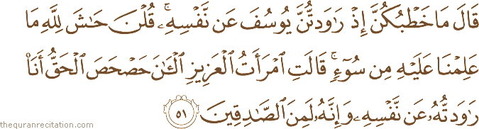قَالَ مَا خَطْبُكُنَّ إِذْ رَاوَدْتُنَّ يُوسُفَ عَنْ نَفْسِهِ ۚ قُلْنَ حَاشَ لِلَّهِ مَا عَلِمْنَا عَلَيْهِ مِنْ سُوءٍ ۚ قَالَتِ امْرَأَتُ الْعَزِيزِ الْآنَ حَصْحَصَ الْحَقُّ أَنَا رَاوَدْتُهُ عَنْ نَفْسِهِ وَإِنَّهُ لَمِنَ الصَّادِقِينَ