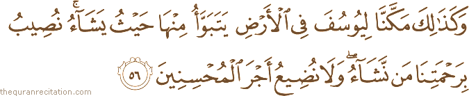 وَكَذَٰلِكَ مَكَّنَّا لِيُوسُفَ فِي الْأَرْضِ يَتَبَوَّأُ مِنْهَا حَيْثُ يَشَاءُ ۚ نُصِيبُ بِرَحْمَتِنَا مَنْ نَشَاءُ ۖ وَلَا نُضِيعُ أَجْرَ الْمُحْسِنِينَ
