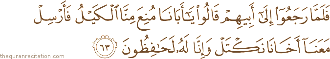 فَلَمَّا رَجَعُوا إِلَىٰ أَبِيهِمْ قَالُوا يَا أَبَانَا مُنِعَ مِنَّا الْكَيْلُ فَأَرْسِلْ مَعَنَا أَخَانَا نَكْتَلْ وَإِنَّا لَهُ لَحَافِظُونَ