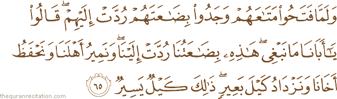 وَلَمَّا فَتَحُوا مَتَاعَهُمْ وَجَدُوا بِضَاعَتَهُمْ رُدَّتْ إِلَيْهِمْ ۖ قَالُوا يَا أَبَانَا مَا نَبْغِي ۖ هَٰذِهِ بِضَاعَتُنَا رُدَّتْ إِلَيْنَا ۖ وَنَمِيرُ أَهْلَنَا وَنَحْفَظُ أَخَانَا وَنَزْدَادُ كَيْلَ بَعِيرٍ ۖ ذَٰلِكَ كَيْلٌ يَسِيرٌ