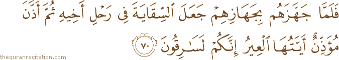 فَلَمَّا جَهَّزَهُمْ بِجَهَازِهِمْ جَعَلَ السِّقَايَةَ فِي رَحْلِ أَخِيهِ ثُمَّ أَذَّنَ مُؤَذِّنٌ أَيَّتُهَا الْعِيرُ إِنَّكُمْ لَسَارِقُونَ
