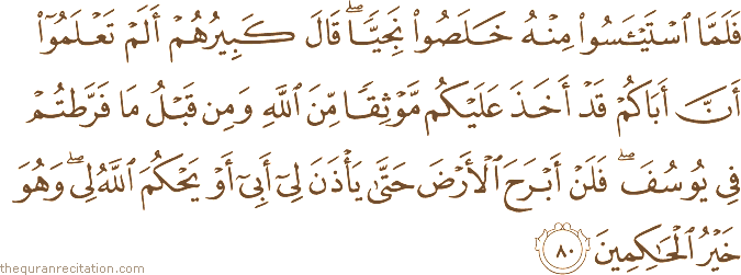 فَلَمَّا اسْتَيْأَسُوا مِنْهُ خَلَصُوا نَجِيًّا ۖ قَالَ كَبِيرُهُمْ أَلَمْ تَعْلَمُوا أَنَّ أَبَاكُمْ قَدْ أَخَذَ عَلَيْكُمْ مَوْثِقًا مِنَ اللَّهِ وَمِنْ قَبْلُ مَا فَرَّطْتُمْ فِي يُوسُفَ ۖ فَلَنْ أَبْرَحَ الْأَرْضَ حَتَّىٰ يَأْذَنَ لِي أَبِي أَوْ يَحْكُمَ اللَّهُ لِي ۖ وَهُوَ خَيْرُ الْحَاكِمِينَ
