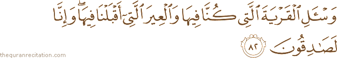 وَاسْأَلِ الْقَرْيَةَ الَّتِي كُنَّا فِيهَا وَالْعِيرَ الَّتِي أَقْبَلْنَا فِيهَا ۖ وَإِنَّا لَصَادِقُونَ