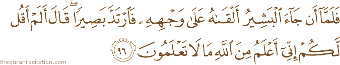 فَلَمَّا أَنْ جَاءَ الْبَشِيرُ أَلْقَاهُ عَلَىٰ وَجْهِهِ فَارْتَدَّ بَصِيرًا ۖ قَالَ أَلَمْ أَقُلْ لَكُمْ إِنِّي أَعْلَمُ مِنَ اللَّهِ مَا لَا تَعْلَمُونَ