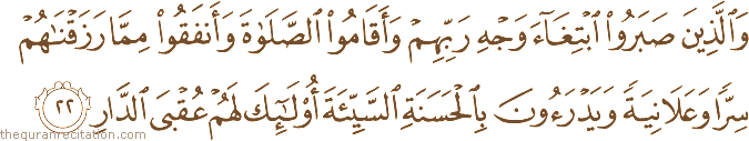 وَالَّذِينَ صَبَرُوا ابْتِغَاءَ وَجْهِ رَبِّهِمْ وَأَقَامُوا الصَّلَاةَ وَأَنْفَقُوا مِمَّا رَزَقْنَاهُمْ سِرًّا وَعَلَانِيَةً وَيَدْرَءُونَ بِالْحَسَنَةِ السَّيِّئَةَ أُولَٰئِكَ لَهُمْ عُقْبَى الدَّارِ