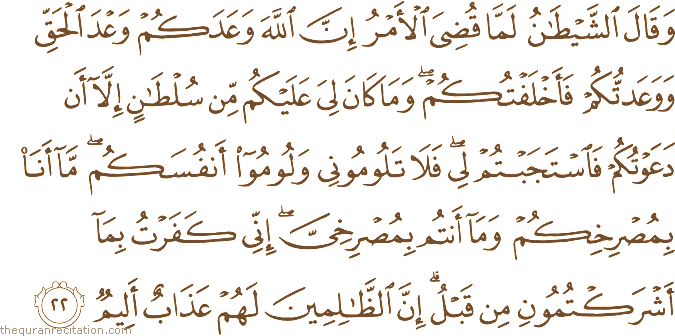 وَقَالَ الشَّيْطَانُ لَمَّا قُضِيَ الْأَمْرُ إِنَّ اللَّهَ وَعَدَكُمْ وَعْدَ الْحَقِّ وَوَعَدْتُكُمْ فَأَخْلَفْتُكُمْ ۖ وَمَا كَانَ لِيَ عَلَيْكُمْ مِنْ سُلْطَانٍ إِلَّا أَنْ دَعَوْتُكُمْ فَاسْتَجَبْتُمْ لِي ۖ فَلَا تَلُومُونِي وَلُومُوا أَنْفُسَكُمْ ۖ مَا أَنَا بِمُصْرِخِكُمْ وَمَا أَنْتُمْ بِمُصْرِخِيَّ ۖ إِنِّي كَفَرْتُ بِمَا أَشْرَكْتُمُونِ مِنْ قَبْلُ ۗ إِنَّ الظَّالِمِينَ لَهُمْ عَذَابٌ أَلِيمٌ