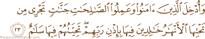 وَأُدْخِلَ الَّذِينَ آمَنُوا وَعَمِلُوا الصَّالِحَاتِ جَنَّاتٍ تَجْرِي مِنْ تَحْتِهَا الْأَنْهَارُ خَالِدِينَ فِيهَا بِإِذْنِ رَبِّهِمْ ۖ تَحِيَّتُهُمْ فِيهَا سَلَامٌ