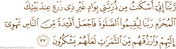 رَبَّنَا إِنِّي أَسْكَنْتُ مِنْ ذُرِّيَّتِي بِوَادٍ غَيْرِ ذِي زَرْعٍ عِنْدَ بَيْتِكَ الْمُحَرَّمِ رَبَّنَا لِيُقِيمُوا الصَّلَاةَ فَاجْعَلْ أَفْئِدَةً مِنَ النَّاسِ تَهْوِي إِلَيْهِمْ وَارْزُقْهُمْ مِنَ الثَّمَرَاتِ لَعَلَّهُمْ يَشْكُرُونَ