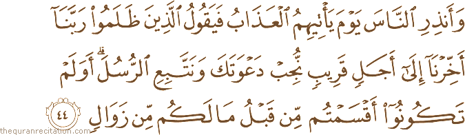 وَأَنْذِرِ النَّاسَ يَوْمَ يَأْتِيهِمُ الْعَذَابُ فَيَقُولُ الَّذِينَ ظَلَمُوا رَبَّنَا أَخِّرْنَا إِلَىٰ أَجَلٍ قَرِيبٍ نُجِبْ دَعْوَتَكَ وَنَتَّبِعِ الرُّسُلَ ۗ أَوَلَمْ تَكُونُوا أَقْسَمْتُمْ مِنْ قَبْلُ مَا لَكُمْ مِنْ زَوَالٍ