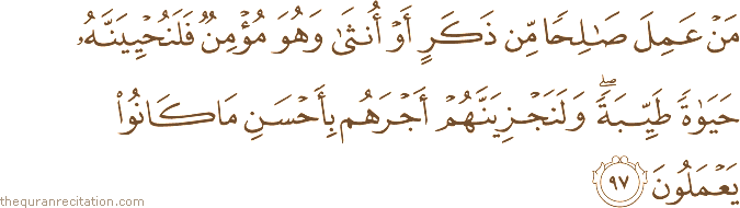مَنْ عَمِلَ صَالِحًا مِنْ ذَكَرٍ أَوْ أُنْثَىٰ وَهُوَ مُؤْمِنٌ فَلَنُحْيِيَنَّهُ حَيَاةً طَيِّبَةً ۖ وَلَنَجْزِيَنَّهُمْ أَجْرَهُمْ بِأَحْسَنِ مَا كَانُوا يَعْمَلُونَ