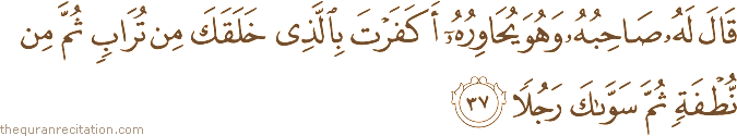 قَالَ لَهُ صَاحِبُهُ وَهُوَ يُحَاوِرُهُ أَكَفَرْتَ بِالَّذِي خَلَقَكَ مِنْ تُرَابٍ ثُمَّ مِنْ نُطْفَةٍ ثُمَّ سَوَّاكَ رَجُلًا