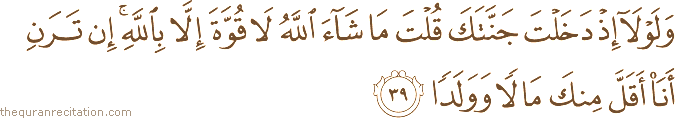وَلَوْلَا إِذْ دَخَلْتَ جَنَّتَكَ قُلْتَ مَا شَاءَ اللَّهُ لَا قُوَّةَ إِلَّا بِاللَّهِ ۚ إِنْ تَرَنِ أَنَا أَقَلَّ مِنْكَ مَالًا وَوَلَدًا