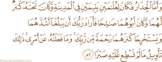 وَأَمَّا الْجِدَارُ فَكَانَ لِغُلَامَيْنِ يَتِيمَيْنِ فِي الْمَدِينَةِ وَكَانَ تَحْتَهُ كَنْزٌ لَهُمَا وَكَانَ أَبُوهُمَا صَالِحًا فَأَرَادَ رَبُّكَ أَنْ يَبْلُغَا أَشُدَّهُمَا وَيَسْتَخْرِجَا كَنْزَهُمَا رَحْمَةً مِنْ رَبِّكَ ۚ وَمَا فَعَلْتُهُ عَنْ أَمْرِي ۚ ذَٰلِكَ تَأْوِيلُ مَا لَمْ تَسْطِعْ عَلَيْهِ صَبْرًا
