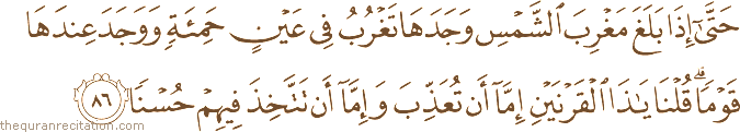 حَتَّىٰ إِذَا بَلَغَ مَغْرِبَ الشَّمْسِ وَجَدَهَا تَغْرُبُ فِي عَيْنٍ حَمِئَةٍ وَوَجَدَ عِنْدَهَا قَوْمًا ۗ قُلْنَا يَا ذَا الْقَرْنَيْنِ إِمَّا أَنْ تُعَذِّبَ وَإِمَّا أَنْ تَتَّخِذَ فِيهِمْ حُسْنًا