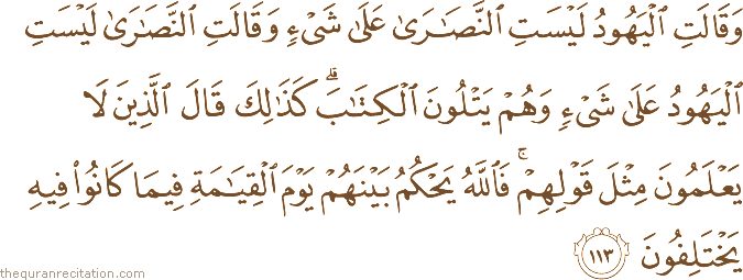 وَقَالَتِ الْيَهُودُ لَيْسَتِ النَّصَارَىٰ عَلَىٰ شَيْءٍ وَقَالَتِ النَّصَارَىٰ لَيْسَتِ الْيَهُودُ عَلَىٰ شَيْءٍ وَهُمْ يَتْلُونَ الْكِتَابَ ۗ كَذَٰلِكَ قَالَ الَّذِينَ لَا يَعْلَمُونَ مِثْلَ قَوْلِهِمْ ۚ فَاللَّهُ يَحْكُمُ بَيْنَهُمْ يَوْمَ الْقِيَامَةِ فِيمَا كَانُوا فِيهِ يَخْتَلِفُونَ