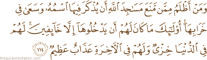 وَمَنْ أَظْلَمُ مِمَّنْ مَنَعَ مَسَاجِدَ اللَّهِ أَنْ يُذْكَرَ فِيهَا اسْمُهُ وَسَعَىٰ فِي خَرَابِهَا ۚ أُولَٰئِكَ مَا كَانَ لَهُمْ أَنْ يَدْخُلُوهَا إِلَّا خَائِفِينَ ۚ لَهُمْ فِي الدُّنْيَا خِزْيٌ وَلَهُمْ فِي الْآخِرَةِ عَذَابٌ عَظِيمٌ